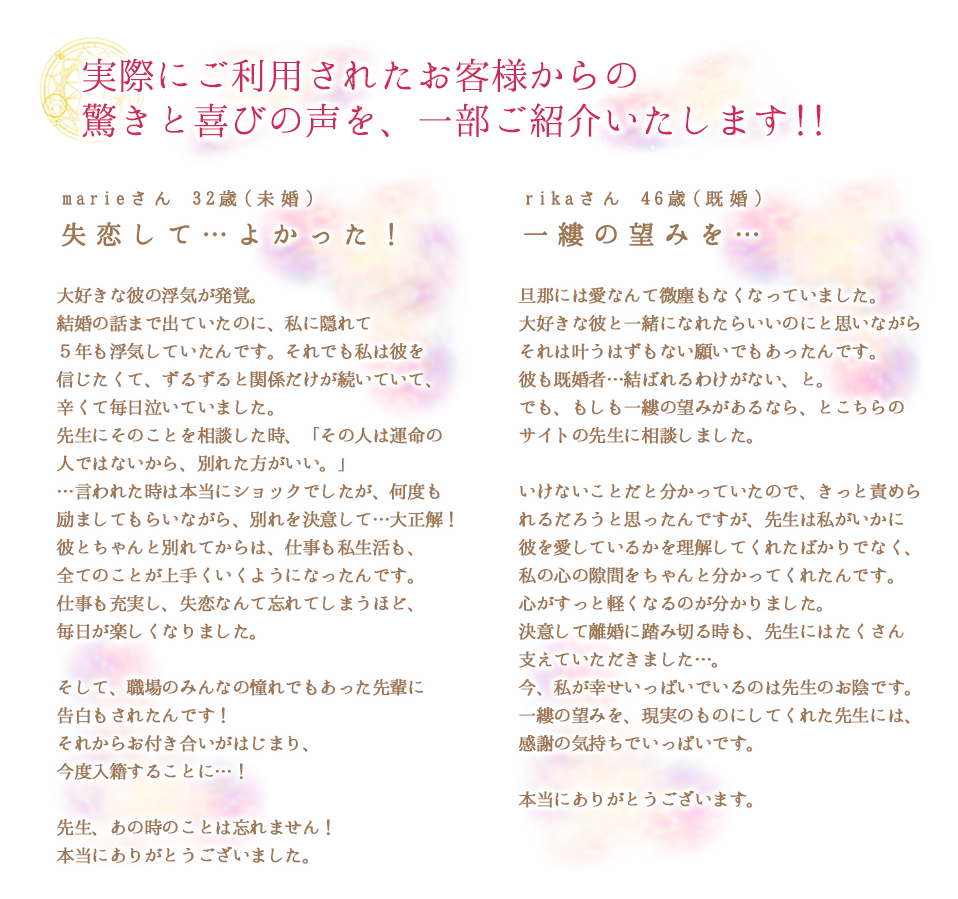 実際にご利用されたお客様から、驚きと喜びの声を、一部ご紹介いたします!!
        marieさん32歳（未婚）失恋して…よかった！
        大好きな彼の浮気が発覚。結婚の話まで出ていたのに、私に隠れて5年も浮気していたんです。それでも私は彼を信じたくて、ずるずると関係だけが続いていて、辛くて毎日泣いていました。先生にそのことを相談した時、「その人は運命の人ではないから、別れた方がいい。」…言われた時は本当にショックでしたが、何度も励ましてもらいながら、別れを決心して…大正解！彼とちゃんと別れてからは、仕事も私生活も、全てのことが上手くいくようになったんです。仕事も充実し、失恋なんて忘れてしまうほど、毎日が楽しくなりました。 そして、職場のみんなの憧れでもあった先輩に告白もされたんです！それからお付き合いがはじまり、今度入籍することに…！ 先生、あの時のことは忘れません！本当にありがとうございました。

        rikaさん46歳（既婚）
        一縷の望みを…
        旦那には愛なんて微塵もなくなっていました。大好きな彼と一緒になれたらいいのにと思いながら それは叶うはずもない願いでもあったんです。彼も既婚者…結ばれるわけがない、と。でも、もしも…一縷の望みがあるなら、とこちらのサイトの先生に相談しました。 いけないことだと分かっていたので、きっと責められるだろうと思ったんですが、先生は私がいかに彼を愛しているかを理解してくれたばかりでなく、私の心の隙間をちゃんと分かってくれたんです。心がすっと軽くなるのが分かりました。決意して離婚に踏み切る時も、先生にはたくさん支えていただきました。今、私が幸せいっぱいでいるのは先生のお陰です。一縷の望みを、現実のものにしてくれた先生には、感謝の気持ちでいっぱいです。 本当にありがとうございました。