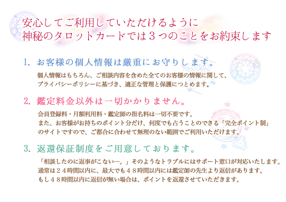 安心してご利用していただけるように、神秘のタロットカードでは4つのことをお約束します
        1.お客様の個人情報は厳重にお守りします。個人情報はもちろん、ご相談内容を含めた全てのお客様の情報に関して、プライバシーポリシーに基づき、適正な管理と保護につとめます。
        2.鑑定料金以外は一切かかりません。会員登録料・月額利用料・鑑定師の指名料は一切不要です。また、お客様がお持ちのポイント分だけ、何度でも占うことのできる「完全ポイント製」のサイトですので、ご都合に合わせて無理のない範囲でご利用いただけます。
        3.返還保証制度をご用意しております。「相談したのに返事がこない…。」そのようなトラブルにはサポート窓口が対応いたします。通常は24時間以内に、最大でも48時間以内には鑑定師の先生より返信があります。もし、48時間以内に返信がない場合は、ポイントを返還させていただきます。
        4.当サイトは完全個別鑑定です。鑑定師の先生が、1人ひとりのお客様を鑑定し、その方のためだけにメールで鑑定結果をお送りいたいます。また、様々な特徴や得意分野を持つ先生方が揃っておりますので、お好きな鑑定師をお選び頂けることも特徴の一つです。
        