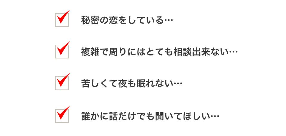 秘密の恋をしている…。複雑で周りにはとても相談出来ない…。苦しくて夜も眠れない…。誰かに話だけでも聞いてほしい…。